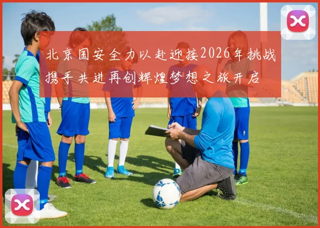北京国安全力以赴迎接2026年挑战携手共进再创辉煌梦想之旅开启