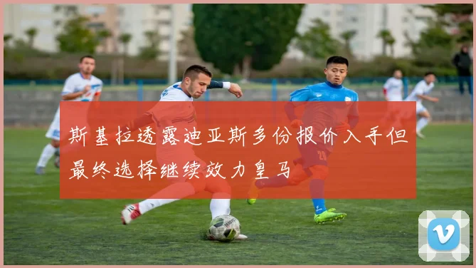 斯基拉透露迪亚斯多份报价入手但最终选择继续效力皇马