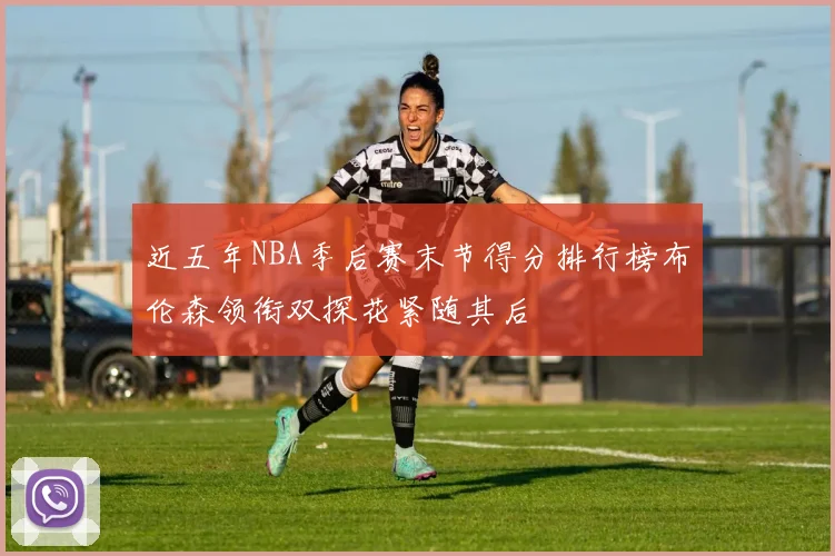 近五年NBA季后赛末节得分排行榜布伦森领衔双探花紧随其后