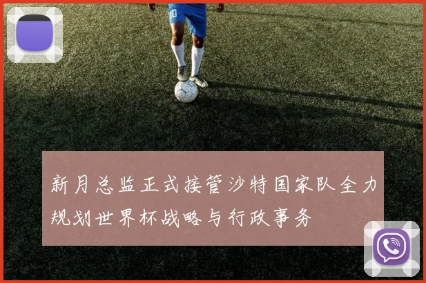 新月总监正式接管沙特国家队全力规划世界杯战略与行政事务