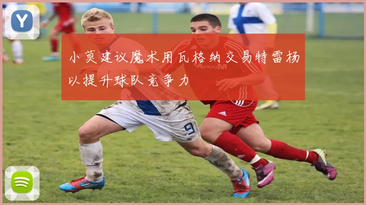 小莫建议魔术用瓦格纳交易特雷杨以提升球队竞争力