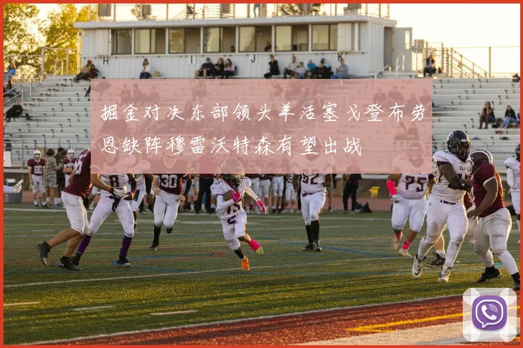 掘金对决东部领头羊活塞戈登布劳恩缺阵穆雷沃特森有望出战