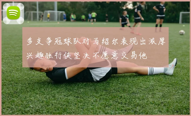 多支争冠球队对马绍尔表现出浓厚兴趣独行侠坚决不愿意交易他