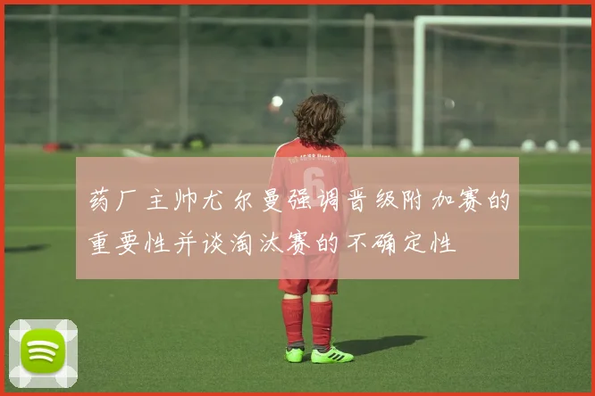 药厂主帅尤尔曼强调晋级附加赛的重要性并谈淘汰赛的不确定性