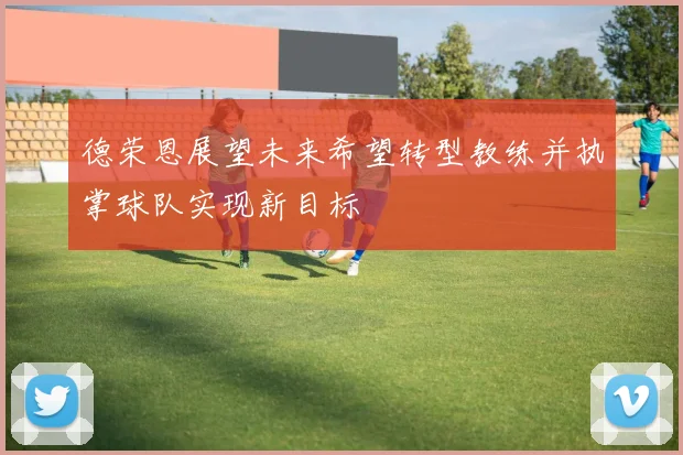 德荣恩展望未来希望转型教练并执掌球队实现新目标