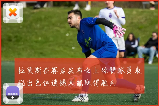 拉莫斯在赛后发布会上称赞球员表现出色但遗憾未能取得胜利