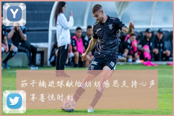 茹子楠进球献给奶奶感恩支持心声分享喜悦时刻