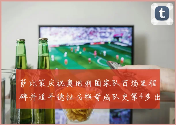 萨比策庆祝奥地利国家队百场里程碑并追平德拉戈维奇成队史第4多出场者