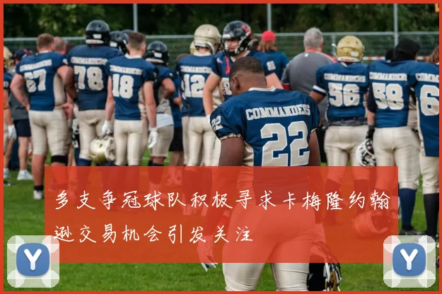 多支争冠球队积极寻求卡梅隆约翰逊交易机会引发关注