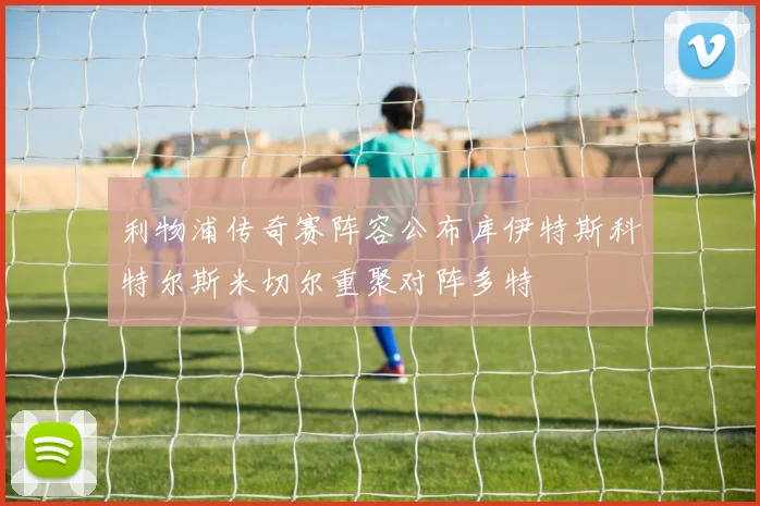 利物浦传奇赛阵容公布库伊特斯科特尔斯米切尔重聚对阵多特