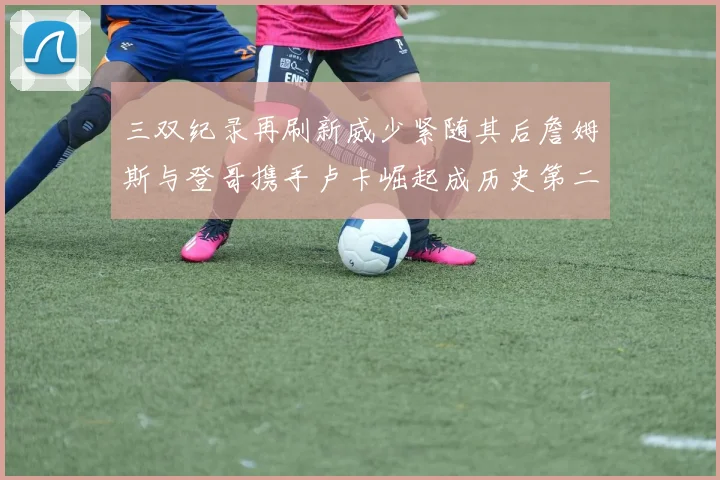 三双纪录再刷新威少紧随其后詹姆斯与登哥携手卢卡崛起成历史第二
