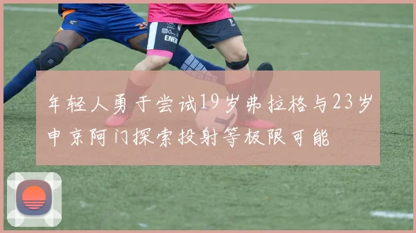 年轻人勇于尝试19岁弗拉格与23岁申京阿门探索投射等极限可能