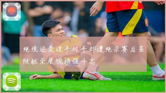 绝境逆袭追平对手却遭绝杀赛后虽败犹荣展现顽强斗志