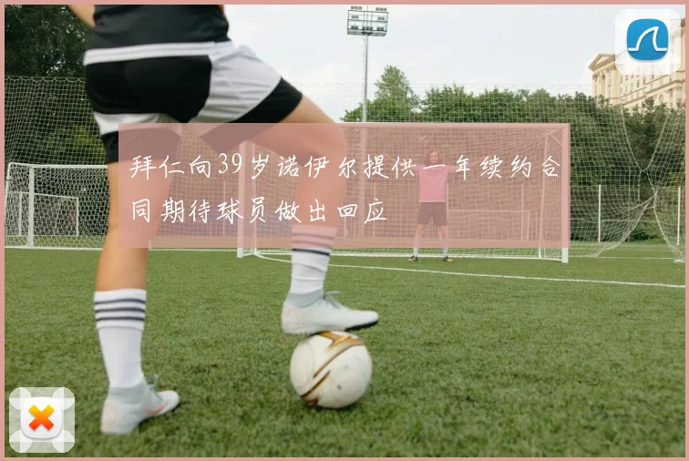 拜仁向39岁诺伊尔提供一年续约合同期待球员做出回应