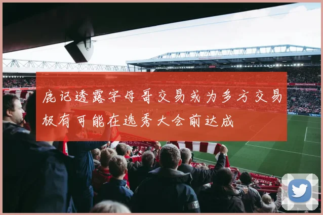 鹿记透露字母哥交易或为多方交易极有可能在选秀大会前达成