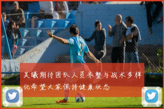 吴曦期待团队人员齐整与战术多样化希望大家保持健康状态