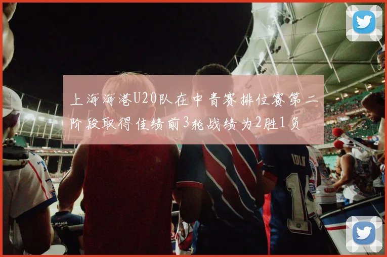 上海海港U20队在中青赛排位赛第二阶段取得佳绩前3轮战绩为2胜1负