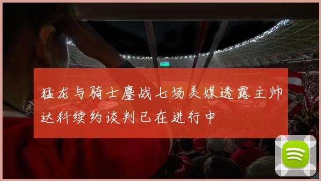 猛龙与骑士鏖战七场美媒透露主帅达科续约谈判已在进行中