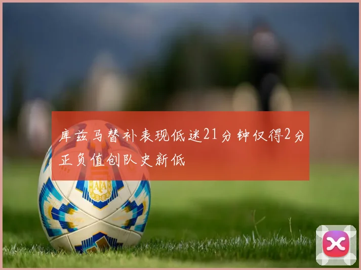 库兹马替补表现低迷21分钟仅得2分正负值创队史新低