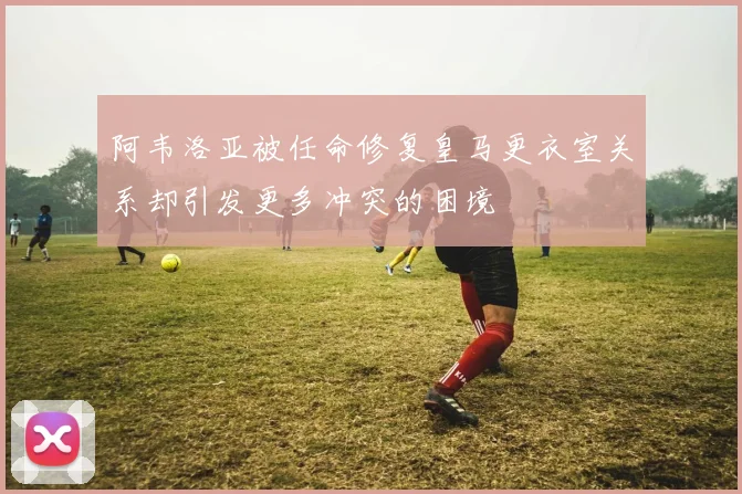 阿韦洛亚被任命修复皇马更衣室关系却引发更多冲突的困境