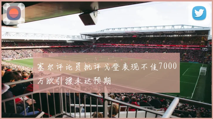 塞尔评论员批评戈登表现不佳7000万欧引援未达预期