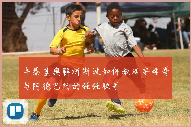 丰泰基奥解析斯波如何激活字母哥与阿德巴约的强强联手
