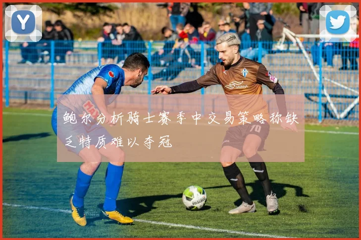 鲍尔分析骑士赛季中交易策略称缺乏特质难以夺冠