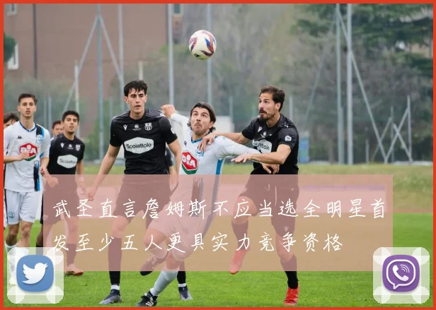 武圣直言詹姆斯不应当选全明星首发至少五人更具实力竞争资格