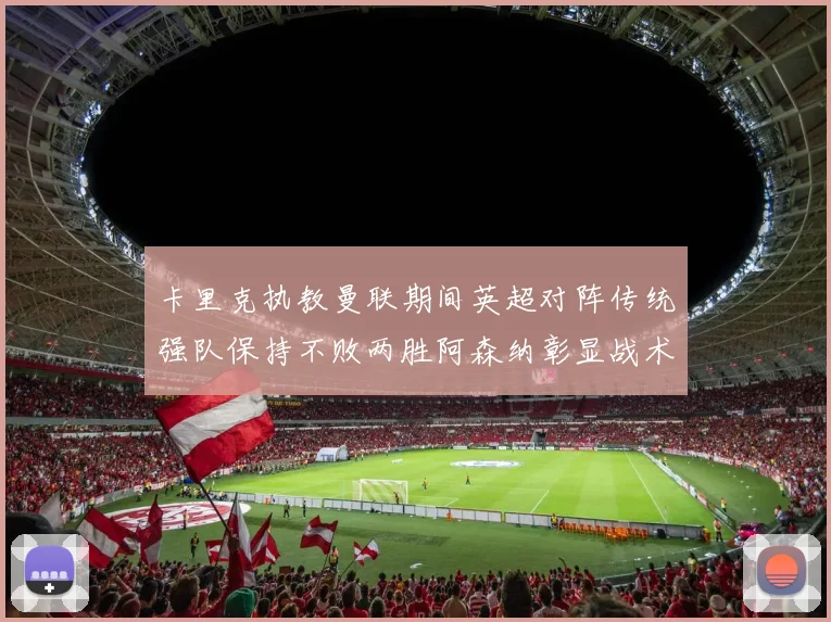 卡里克执教曼联期间英超对阵传统强队保持不败两胜阿森纳彰显战术智慧